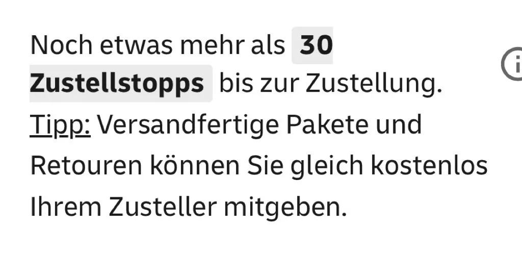 Oben links steht in schwarzer Schrift: „Noch etwas mehr als“ gefolgt von einer grauen, abgerundeten Zahlenschaltfläche mit „30“, dem fett hervorgehobenen Wort „Zustellstopps“ und dem Text „bis zur Zustellung“. Darunter steht „Tipp:“ unterstrichen, gefolgt von „Versandfertige Pakete und Retouren können Sie gleich kostenlos Ihrem Zusteller mitgeben.“ Ein kleines Kreis-Symbol mit einem „i“ befindet sich rechts neben der ersten Zeile.